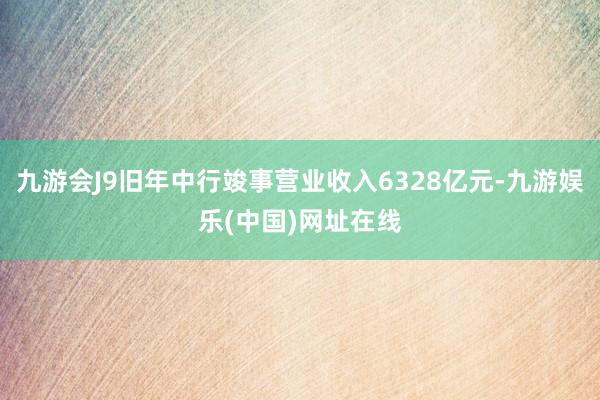 九游会J9旧年中行竣事营业收入6328亿元-九游娱乐(中国)网址在线