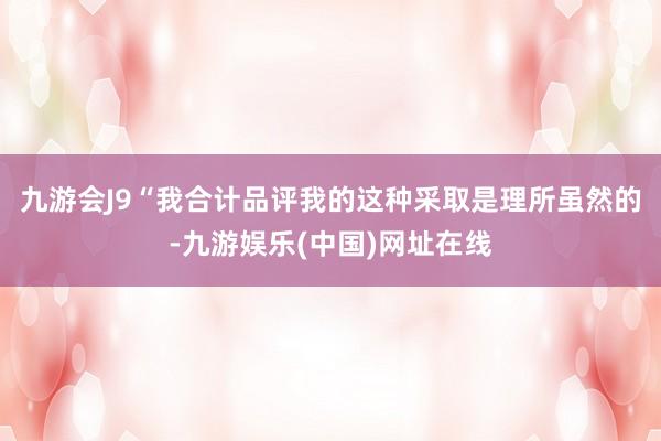 九游会J9“我合计品评我的这种采取是理所虽然的-九游娱乐(中国)网址在线