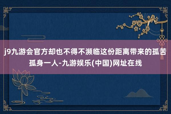 j9九游会官方却也不得不濒临这份距离带来的孤苦孤身一人-九游娱乐(中国)网址在线