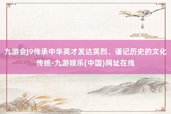 九游会J9传承中华英才发达英烈、谨记历史的文化传统-九游娱乐(中国)网址在线