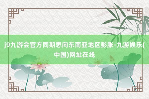 j9九游会官方同期思向东南亚地区彭胀-九游娱乐(中国)网址在线