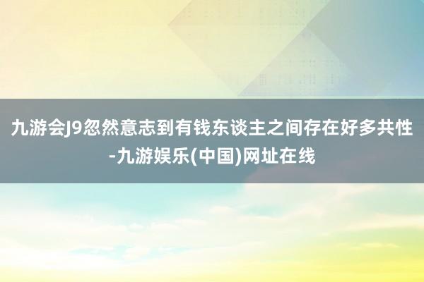 九游会J9忽然意志到有钱东谈主之间存在好多共性-九游娱乐(中国)网址在线