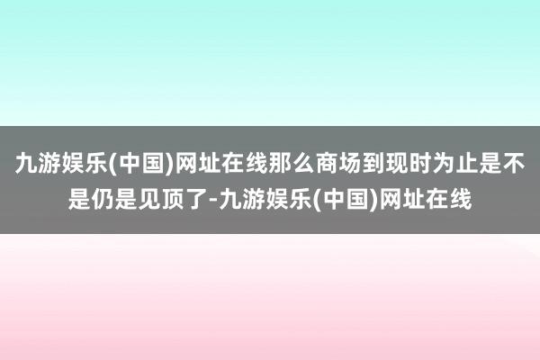 九游娱乐(中国)网址在线那么商场到现时为止是不是仍是见顶了-九游娱乐(中国)网址在线