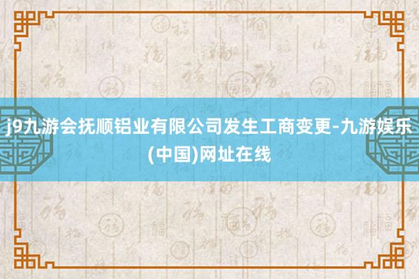 j9九游会抚顺铝业有限公司发生工商变更-九游娱乐(中国)网址在线
