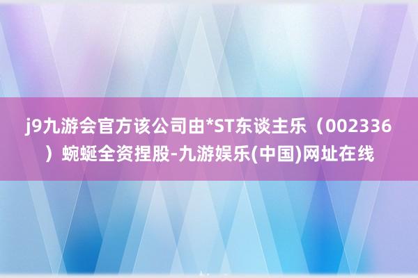 j9九游会官方该公司由*ST东谈主乐（002336）蜿蜒全资捏股-九游娱乐(中国)网址在线