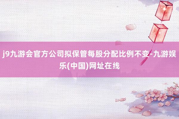 j9九游会官方公司拟保管每股分配比例不变-九游娱乐(中国)网址在线
