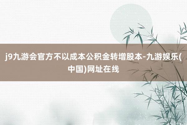 j9九游会官方不以成本公积金转增股本-九游娱乐(中国)网址在线