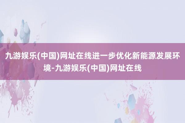 九游娱乐(中国)网址在线进一步优化新能源发展环境-九游娱乐(中国)网址在线
