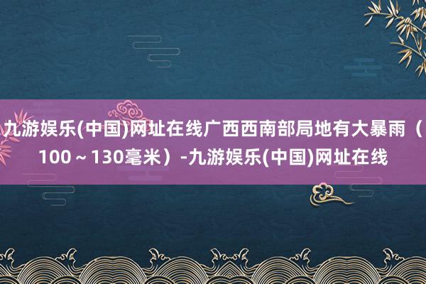 九游娱乐(中国)网址在线广西西南部局地有大暴雨（100～130毫米）-九游娱乐(中国)网址在线
