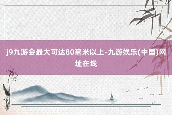 j9九游会最大可达80毫米以上-九游娱乐(中国)网址在线