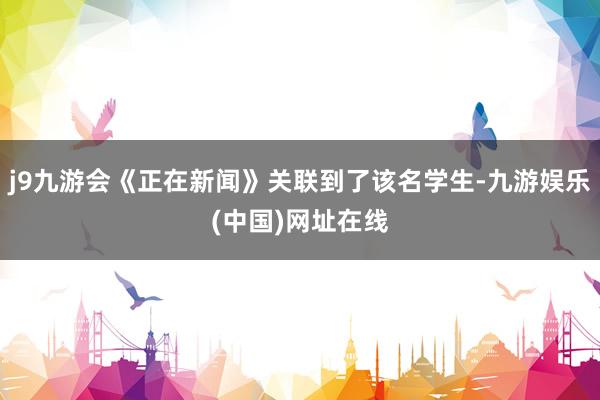 j9九游会《正在新闻》关联到了该名学生-九游娱乐(中国)网址在线