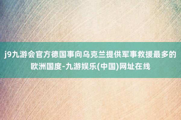 j9九游会官方德国事向乌克兰提供军事救援最多的欧洲国度-九游娱乐(中国)网址在线