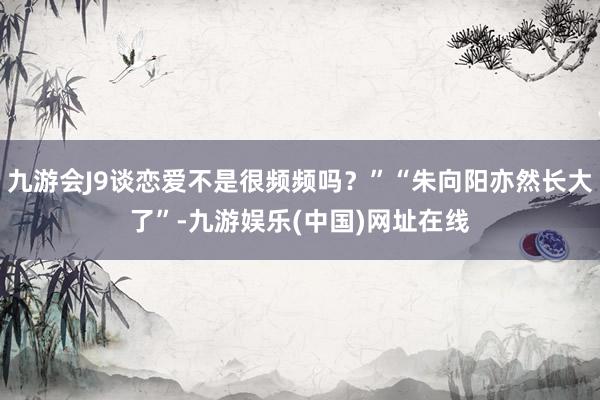 九游会J9谈恋爱不是很频频吗？”“朱向阳亦然长大了”-九游娱乐(中国)网址在线