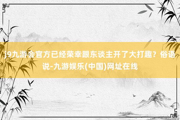 j9九游会官方已经荣幸跟东谈主开了大打趣？俗语说-九游娱乐(中国)网址在线