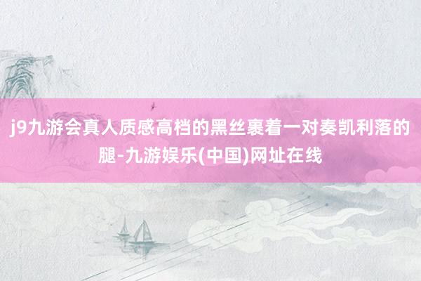 j9九游会真人质感高档的黑丝裹着一对奏凯利落的腿-九游娱乐(中国)网址在线