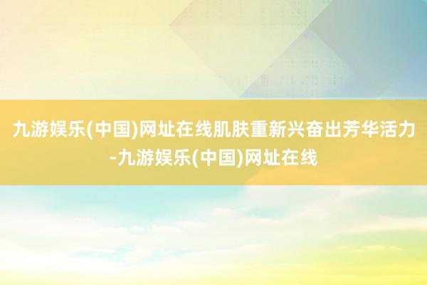 九游娱乐(中国)网址在线肌肤重新兴奋出芳华活力-九游娱乐(中国)网址在线