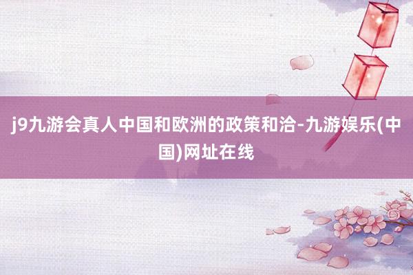 j9九游会真人中国和欧洲的政策和洽-九游娱乐(中国)网址在线