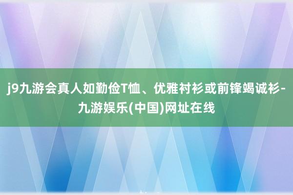 j9九游会真人如勤俭T恤、优雅衬衫或前锋竭诚衫-九游娱乐(中国)网址在线