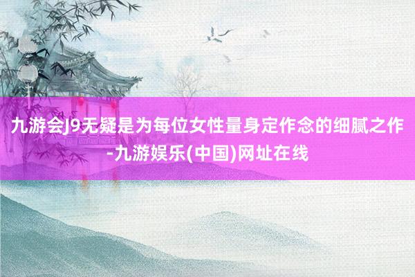 九游会J9无疑是为每位女性量身定作念的细腻之作-九游娱乐(中国)网址在线