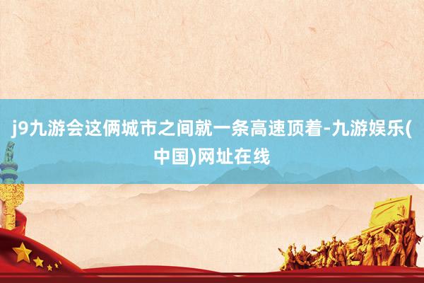 j9九游会这俩城市之间就一条高速顶着-九游娱乐(中国)网址在线
