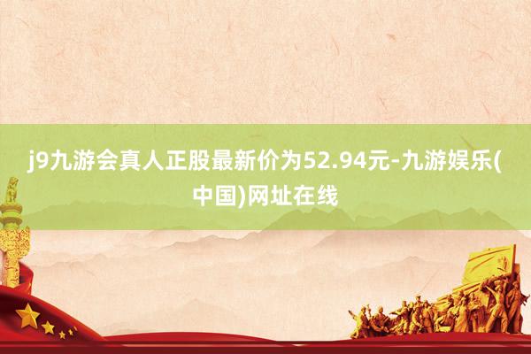 j9九游会真人正股最新价为52.94元-九游娱乐(中国)网址在线