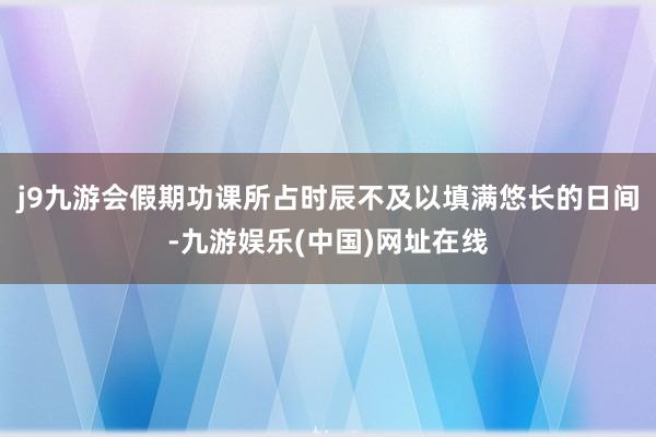 j9九游会假期功课所占时辰不及以填满悠长的日间-九游娱乐(中国)网址在线