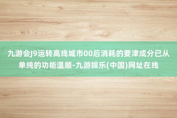 九游会J9运转高线城市00后消耗的要津成分已从单纯的功能温顺-九游娱乐(中国)网址在线