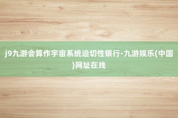 j9九游会算作宇宙系统迫切性银行-九游娱乐(中国)网址在线