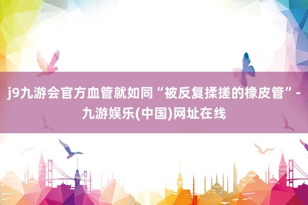 j9九游会官方血管就如同“被反复揉搓的橡皮管”-九游娱乐(中国)网址在线