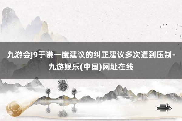 九游会J9于谦一度建议的纠正建议多次遭到压制-九游娱乐(中国)网址在线