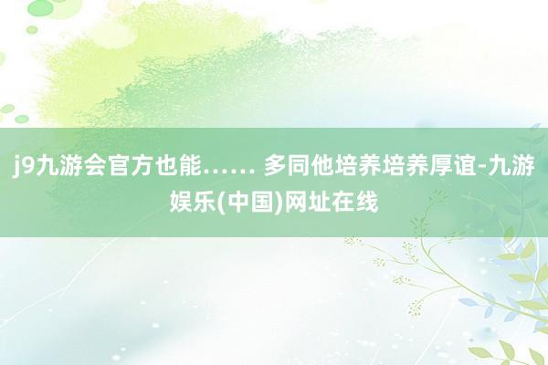 j9九游会官方也能…… 多同他培养培养厚谊-九游娱乐(中国)网址在线