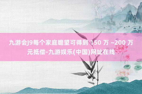 九游会J9每个家庭瞻望可得到 150 万 ~200 万元抵偿-九游娱乐(中国)网址在线