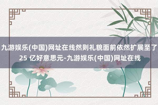 九游娱乐(中国)网址在线然则礼貌面前依然扩展至了 25 亿好意思元-九游娱乐(中国)网址在线