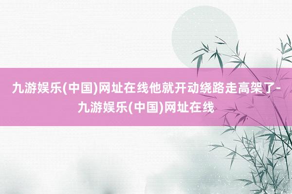 九游娱乐(中国)网址在线他就开动绕路走高架了-九游娱乐(中国)网址在线