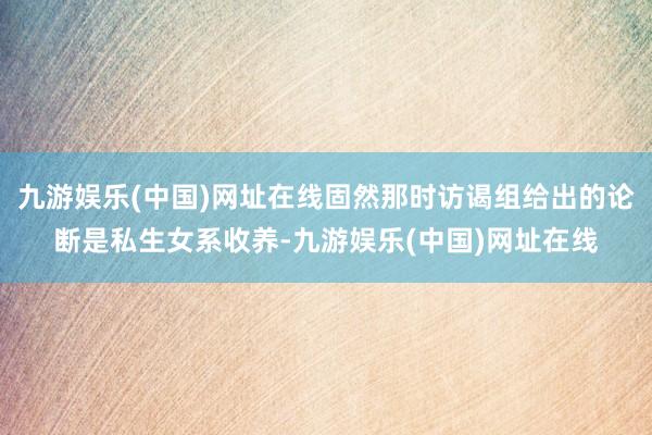 九游娱乐(中国)网址在线固然那时访谒组给出的论断是私生女系收养-九游娱乐(中国)网址在线