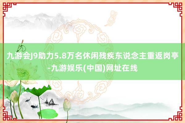 九游会J9助力5.8万名休闲残疾东说念主重返岗亭-九游娱乐(中国)网址在线