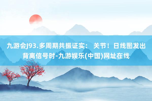九游会J93.多周期共振证实： 关节！日线图发出背离信号时-九游娱乐(中国)网址在线