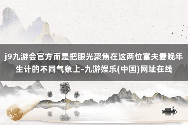 j9九游会官方而是把眼光聚焦在这两位富夫妻晚年生计的不同气象上-九游娱乐(中国)网址在线