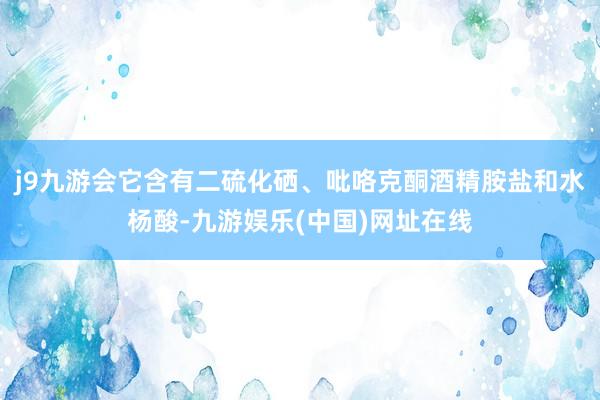j9九游会它含有二硫化硒、吡咯克酮酒精胺盐和水杨酸-九游娱乐(中国)网址在线