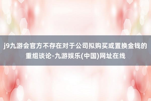 j9九游会官方不存在对于公司拟购买或置换金钱的重组谈论-九游娱乐(中国)网址在线