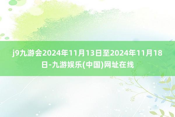 j9九游会　　2024年11月13日至2024年11月18日-九游娱乐(中国)网址在线