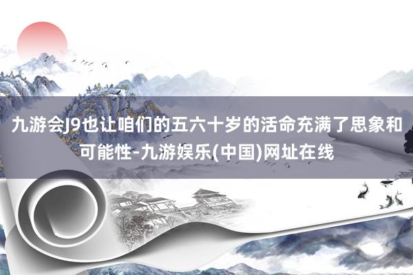 九游会J9也让咱们的五六十岁的活命充满了思象和可能性-九游娱乐(中国)网址在线