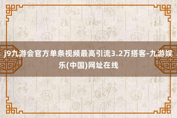 j9九游会官方单条视频最高引流3.2万搭客-九游娱乐(中国)网址在线