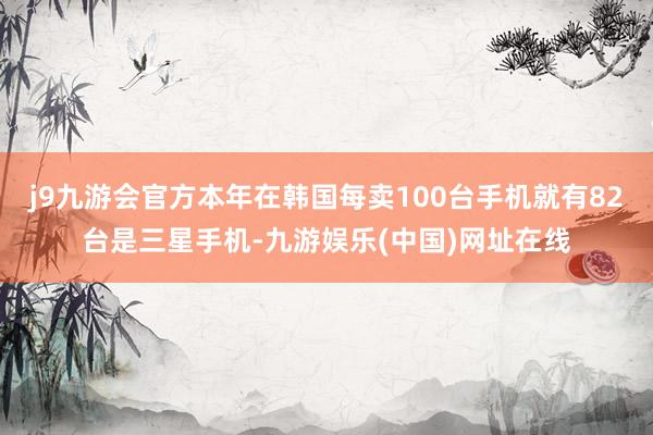 j9九游会官方本年在韩国每卖100台手机就有82台是三星手机-九游娱乐(中国)网址在线