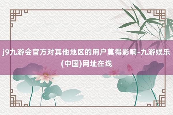 j9九游会官方对其他地区的用户莫得影响-九游娱乐(中国)网址在线