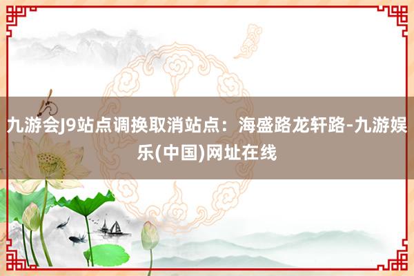 九游会J9站点调换取消站点：海盛路龙轩路-九游娱乐(中国)网址在线