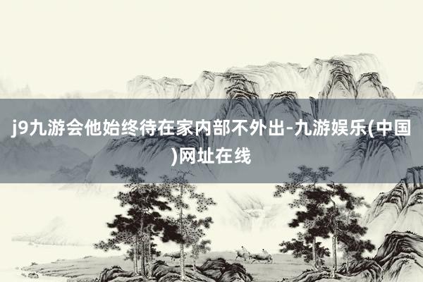 j9九游会他始终待在家内部不外出-九游娱乐(中国)网址在线