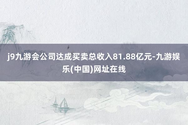 j9九游会公司达成买卖总收入81.88亿元-九游娱乐(中国)网址在线