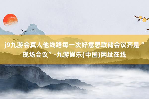 j9九游会真人他线路每一次好意思联储会议齐是“现场会议”-九游娱乐(中国)网址在线