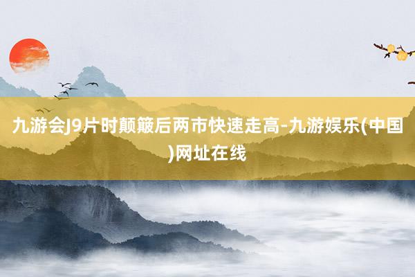 九游会J9片时颠簸后两市快速走高-九游娱乐(中国)网址在线